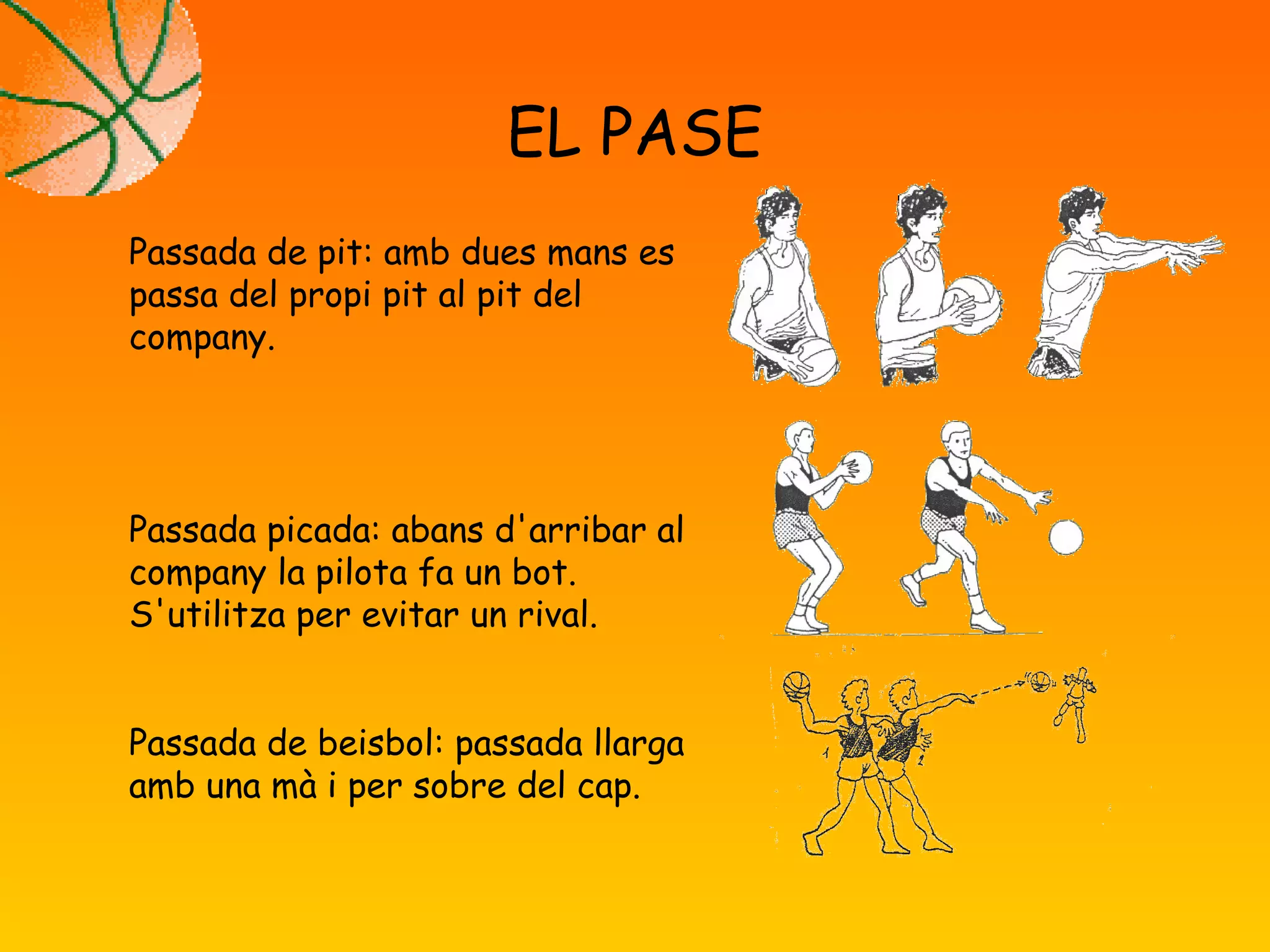 EL PASE
Passada de pit: amb dues mans es
passa del propi pit al pit del
company.
Passada picada: abans d'arribar al
company la pilota fa un bot.
S'utilitza per evitar un rival.
Passada de beisbol: passada llarga
amb una mà i per sobre del cap.
 