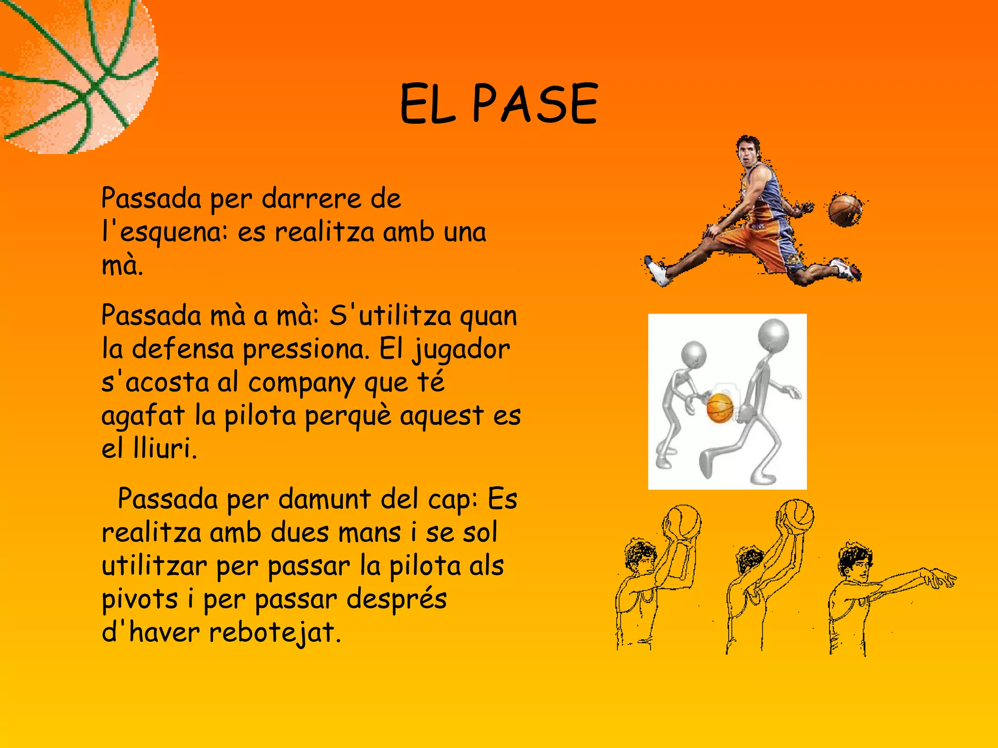 EL PASE
Passada per darrere de
l'esquena: es realitza amb una
mà.
Passada mà a mà: S'utilitza quan
la defensa pressiona. El jugador
s'acosta al company que té
agafat la pilota perquè aquest es
el lliuri.
Passada per damunt del cap: Es
realitza amb dues mans i se sol
utilitzar per passar la pilota als
pivots i per passar després
d'haver rebotejat.
 