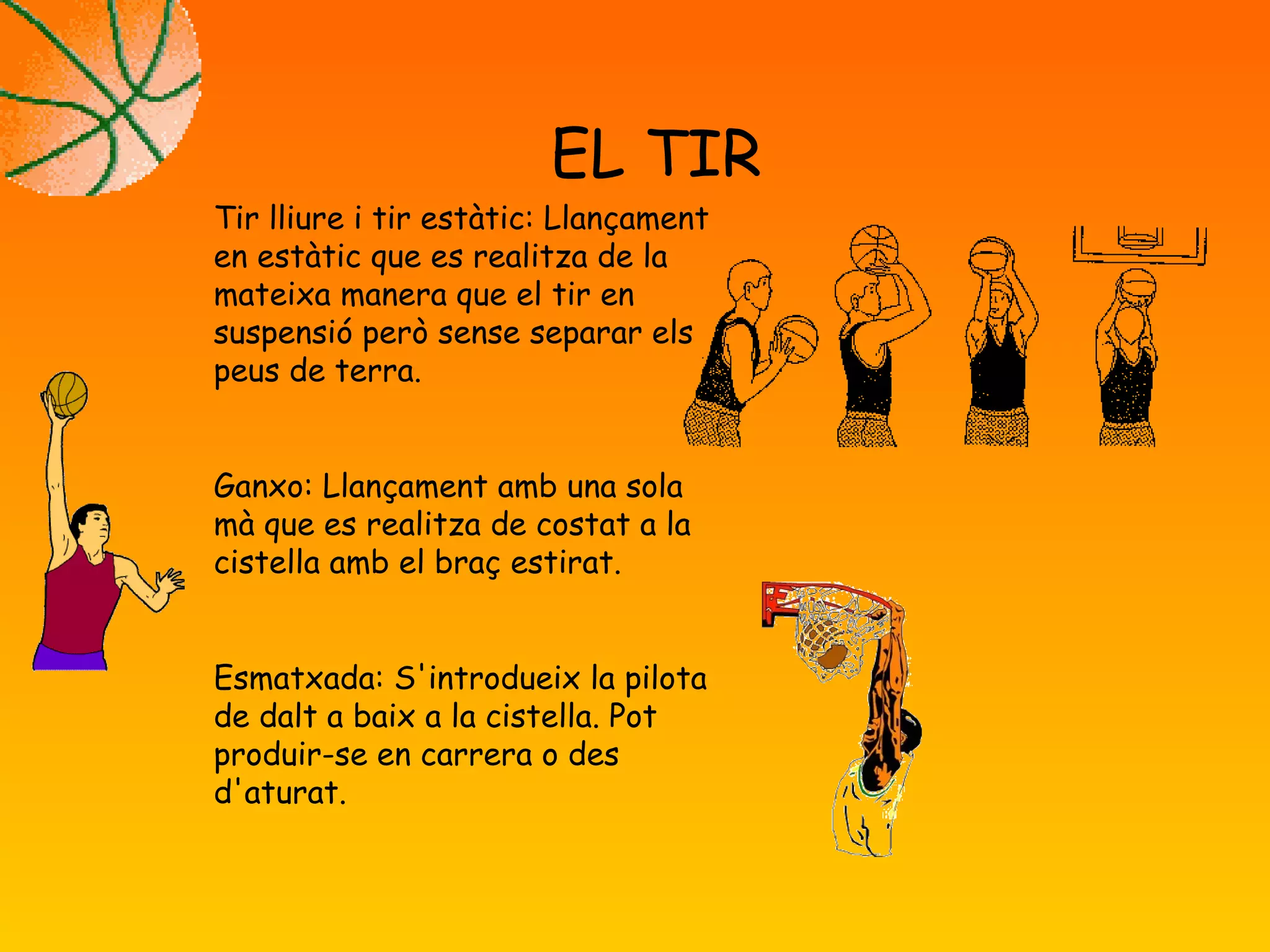EL TIR
Tir lliure i tir estàtic: Llançament
en estàtic que es realitza de la
mateixa manera que el tir en
suspensió però sense separar els
peus de terra.
Ganxo: Llançament amb una sola
mà que es realitza de costat a la
cistella amb el braç estirat.
Esmatxada: S'introdueix la pilota
de dalt a baix a la cistella. Pot
produir-se en carrera o des
d'aturat.
 