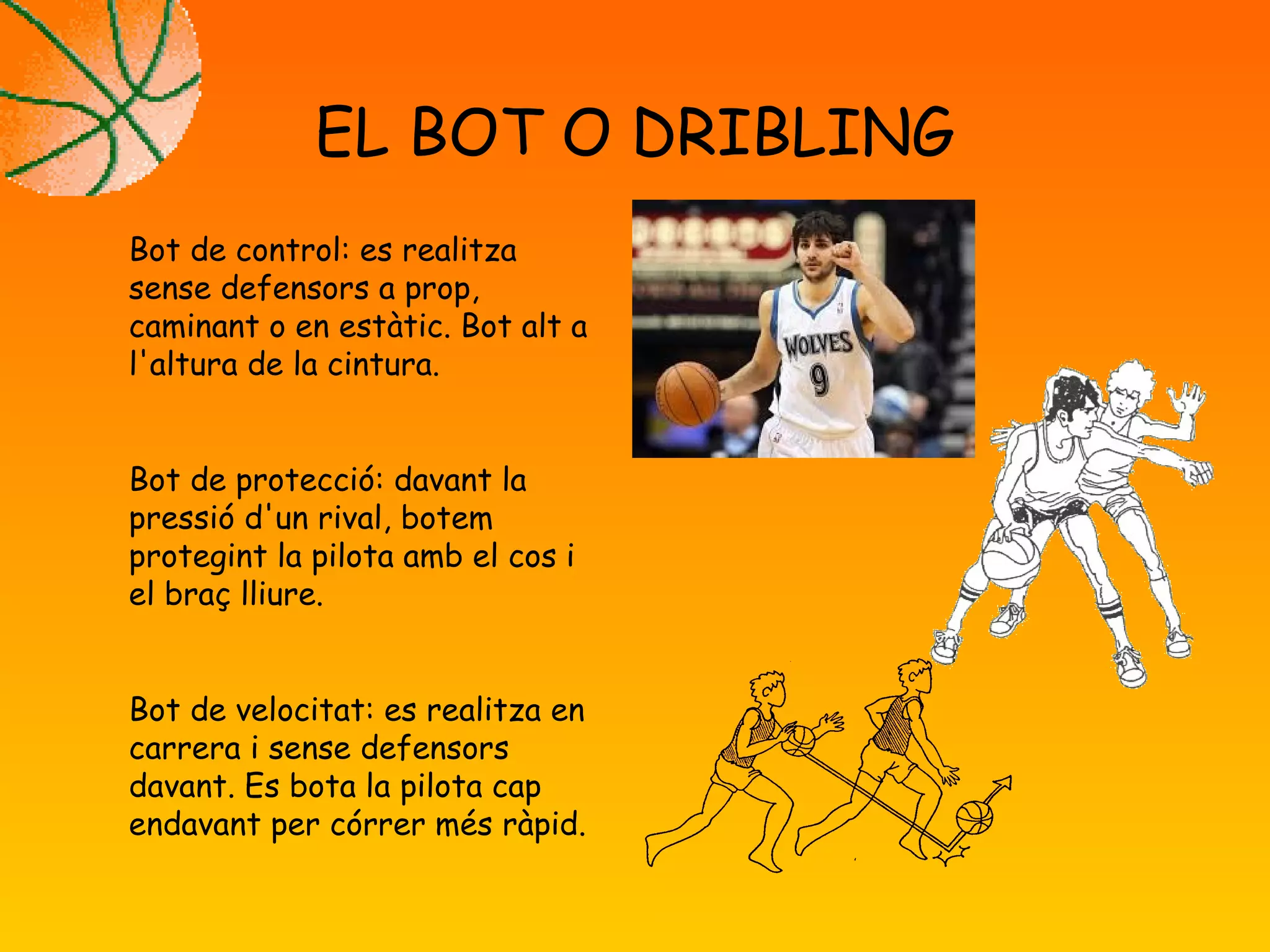 EL BOT O DRIBLING
Bot de control: es realitza
sense defensors a prop,
caminant o en estàtic. Bot alt a
l'altura de la cintura.
Bot de protecció: davant la
pressió d'un rival, botem
protegint la pilota amb el cos i
el braç lliure.
Bot de velocitat: es realitza en
carrera i sense defensors
davant. Es bota la pilota cap
endavant per córrer més ràpid.
 