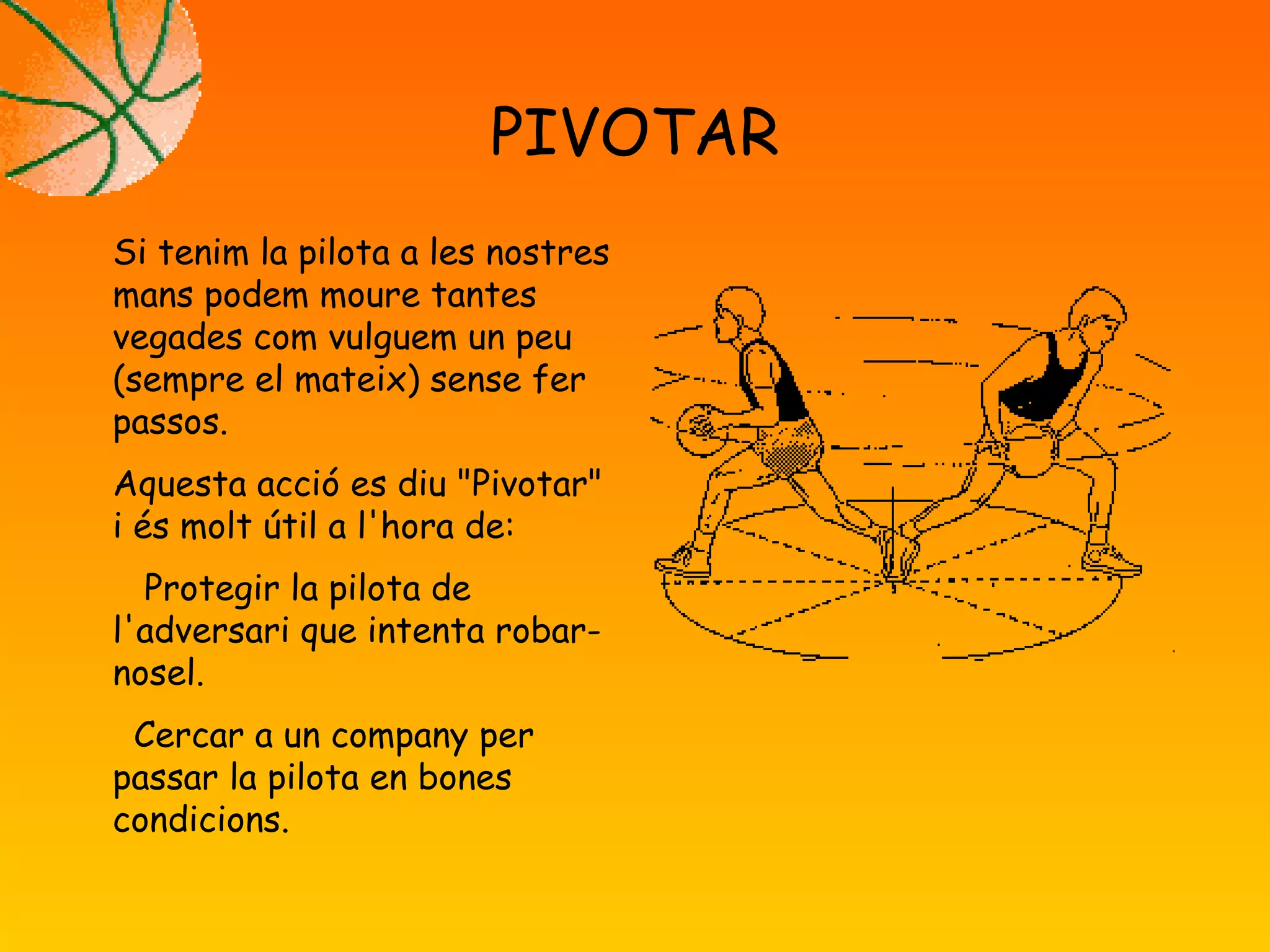 PIVOTAR
Si tenim la pilota a les nostres
mans podem moure tantes
vegades com vulguem un peu
(sempre el mateix) sense fer
passos.
Aquesta acció es diu "Pivotar"
i és molt útil a l'hora de:
Protegir la pilota de
l'adversari que intenta robar-
nosel.
Cercar a un company per
passar la pilota en bones
condicions.
 
