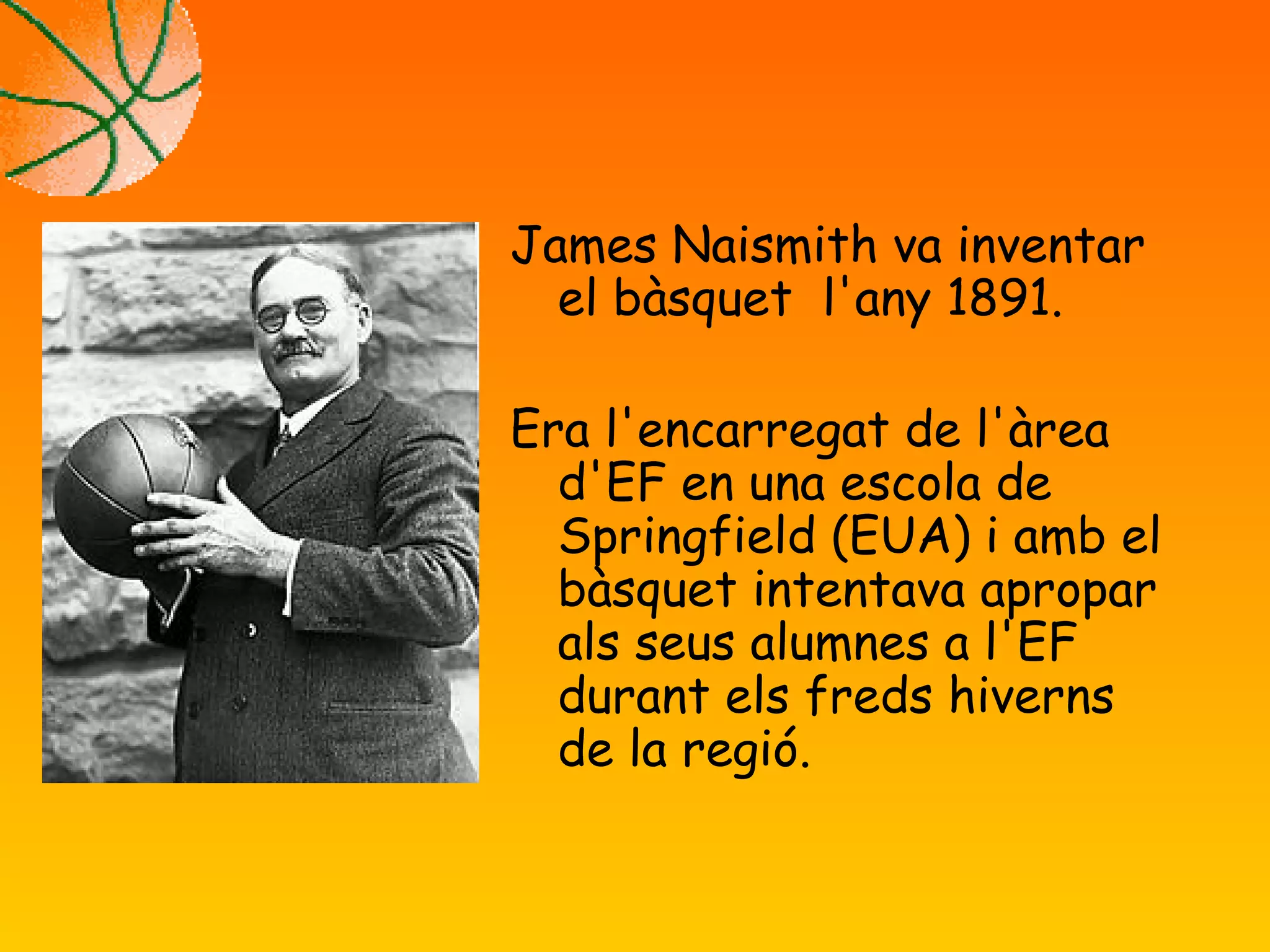 James Naismith va inventar
el bàsquet l'any 1891.
Era l'encarregat de l'àrea
d'EF en una escola de
Springfield (EUA) i amb el
bàsquet intentava apropar
als seus alumnes a l'EF
durant els freds hiverns
de la regió.
 