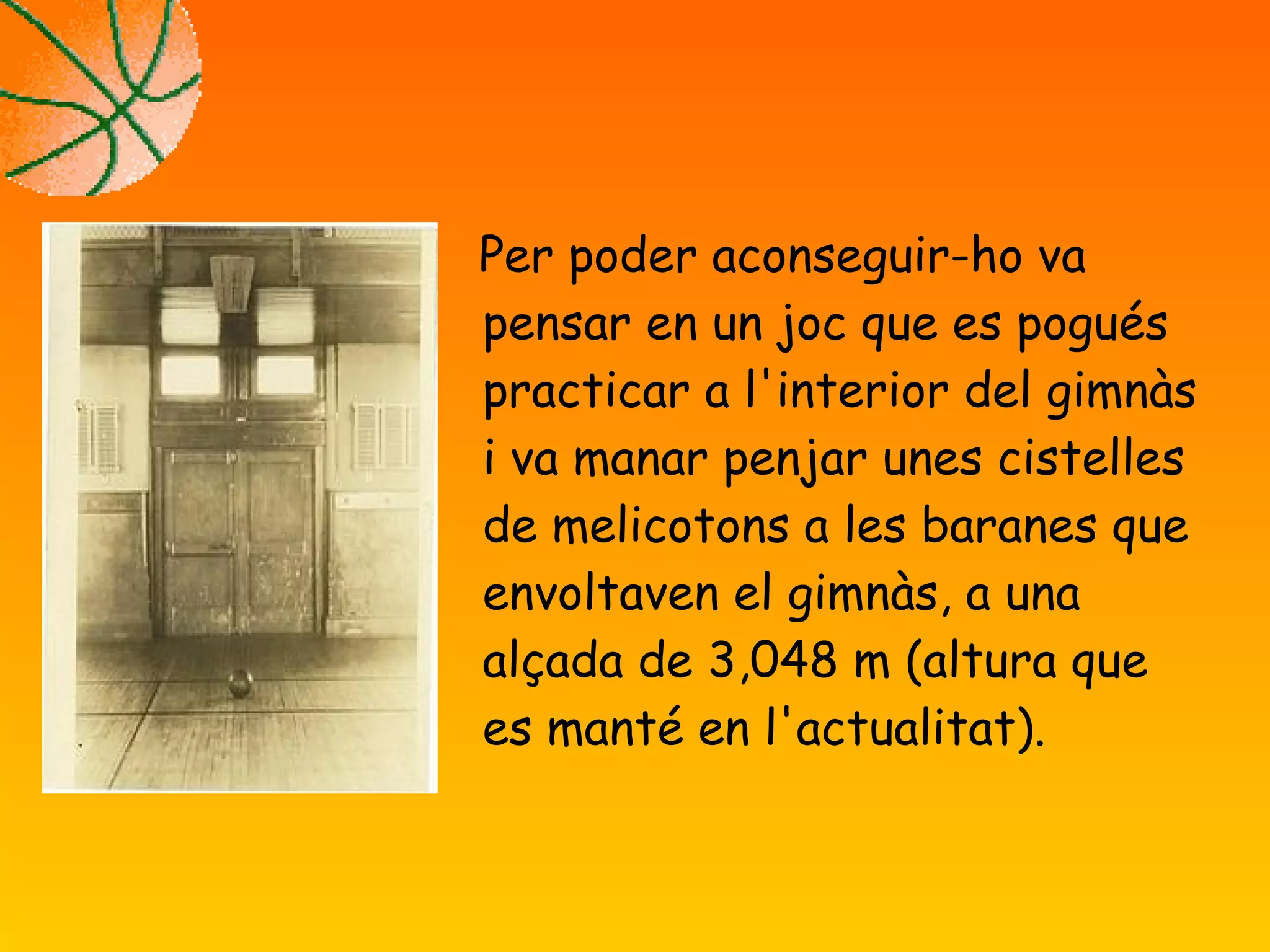 Per poder aconseguir-ho va
pensar en un joc que es pogués
practicar a l'interior del gimnàs
i va manar penjar unes cistelles
de melicotons a les baranes que
envoltaven el gimnàs, a una
alçada de 3,048 m (altura que
es manté en l'actualitat).
 