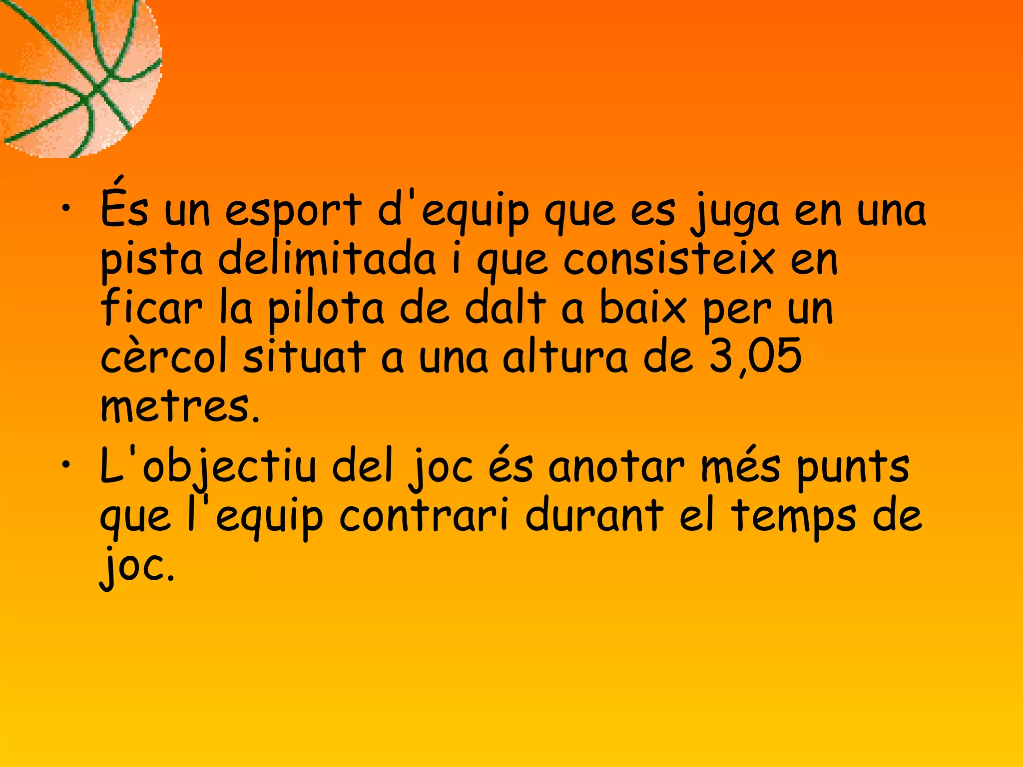 •
És un esport d'equip que es juga en una
pista delimitada i que consisteix en
ficar la pilota de dalt a baix per un
cèrcol situat a una altura de 3,05
metres.
•
L'objectiu del joc és anotar més punts
que l'equip contrari durant el temps de
joc.
 