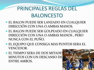 PRINCIPALES REGLAS DEL
BALONCESTO
 EL BALON PUEDE SER LANZADO EN CUALQUIER

DIRECCIÓN CON UNA O AMBAS MANOS.
 EL BALON PUEDE SER GOLPEADO EN CUALQUIER
DIRECCIÓN CON UNA O AMBAS MANOS , PERO
NUNCA CON EL PUÑO.
 EL EQUIPO QUE CONSIGA MAS PUNTOS SERA EL
VENCEDOR.
 EL TIEMPO SERA DE DOS MITADES DE 15
MINUTOS CON UN DESCANSO DE 5 MINUTOS
ENTRE AMBOS.

 