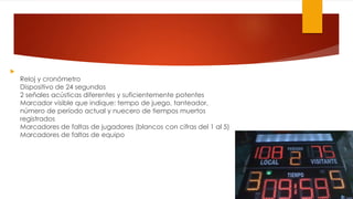 
Reloj y cronómetro
Dispositivo de 24 segundos
2 señales acústicas diferentes y suficientemente potentes
Marcador visible que indique: tempo de juego, tanteador,
número de período actual y nuecero de tiempos muertos
registrados
Marcadores de faltas de jugadores (blancos con cifras del 1 al 5)
Marcadores de faltas de equipo
 