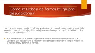 Como se Deben de formar los grupos
de jugadores?
Hay que tener seleccionado, al botador, y a la defesnsa, caundo ya se comienza el partido
la persona mas alta de las jugafores salta junto con otra jugadora, pra lanzar el balon a los
miembros de su equipo.
 A la cancha solo va a entrar 5 jugadoresaunque el equipo se componga de 10 a 12
jugadores por equipo y uno o dos arbitro que son los que marcan el tiempo, marcan los
foules,las faltas y detienen el tiempo.
 