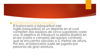  DEFINICIÓN DEBALONCESTO
El baloncesto o básquetbol (del
inglés basquetbol) es un deporte en el cual
compiten dos equipos de cinco jugadores cada
uno. El objetivo es introducir la pelota (balón) en
el aro (cesta o canasta) del equipo contrario,
que se encuentra ubicado a 3, metros de altura.
Por eso, el baloncesto suele ser jugado por
personas de gran estatura.
 