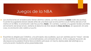  Las anotaciones en el baloncesto tienen distintos valores. La más usual es el doble (vale dos puntos).
Cuando los jugadores lanzan desde atrás de una línea que se encuentra a 6,25 metros del aro (7,24
metros en la NBA), la anotación vale tres puntos (triple). En cambio, cuando un jugador recibe una falta
al momento de lanzar el aro, obtiene el derecho de tirar desde la línea de libres, sin oposición. En este
caso, la anotación sólo valdrá un punto
 El partido es dirigido por 3 árbitros, uno principal y dos auxiliares, que son asistidos por la “mesa”, donde
se encuentran los anotadores, cronometradores y el comisario técnico. Ante cualquier situación de
discrepancia la palabra final la tiene el árbitro principal. Un hecho destacable del arbitraje es su
comunicación mediante señas preestablecidas
Juegos de la NBA
 