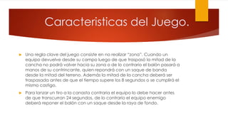  Una regla clave del juego consiste en no realizar “zona”. Cuando un
equipo devuelve desde su campo luego de que traspasó la mitad de la
cancha no podrá volver hacia su zona o de lo contrario el balón pasará a
manos de su contrincante, quien repondrá con un saque de banda
desde la mitad del terreno. Además la mitad de la cancha deberá ser
traspasada antes de que el tiempo supere los 8 segundos o se cumplirá el
mismo castigo.
 Para lanzar un tiro a la canasta contraria el equipo lo debe hacer antes
de que transcurran 24 segundos, de lo contrario el equipo enemigo
deberá reponer el balón con un saque desde la raya de fondo.
Caracteristicas del Juego.
 