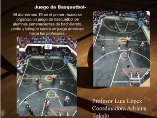 Juego de Basquetbol-
El día viernes 19 en el primer recreo se
organizo un juego de basquetbol de
alumnas pertenecientes de bachillerato,
perito y bilingüe contra un juego amistoso
hacia los profesores.
Profesor Luis López
Coordinadora Adriana
Toledo.
 