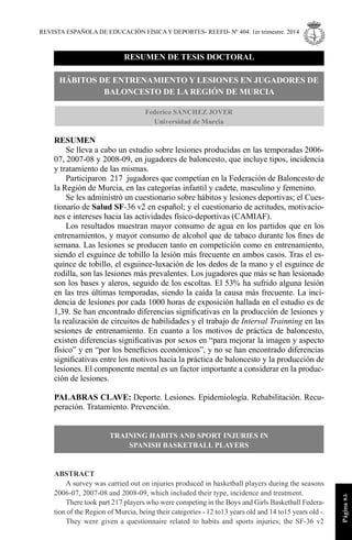 REVISTA ESPAÑOLA DE EDUCACIÓN FÍSICAY DEPORTES- REEFD- Nº 404. 1er trimestre. 2014
Página85
RESUMEN DE TESIS DOCTORAL
HÁBITOS DE ENTRENAMIENTO Y LESIONES EN JUGADORES DE
BALONCESTO DE LA REGIÓN DE MURCIA
Federico SÁNCHEZ JOVER
Universidad de Murcia
RESUMEN
Se lleva a cabo un estudio sobre lesiones producidas en las temporadas 2006-
07, 2007-08 y 2008-09, en jugadores de baloncesto, que incluye tipos, incidencia
y tratamiento de las mismas.
Participaron 217 jugadores que competían en la Federación de Baloncesto de
la Región de Murcia, en las categorías infantil y cadete, masculino y femenino.
Se les administró un cuestionario sobre hábitos y lesiones deportivas; el Cues-
tionario de Salud SF-36 v2 en español; y el cuestionario de actitudes, motivacio-
nes e intereses hacia las actividades físico-deportivas (CAMIAF).
Los resultados muestran mayor consumo de agua en los partidos que en los
entrenamientos, y mayor consumo de alcohol que de tabaco durante los ﬁnes de
semana. Las lesiones se producen tanto en competición como en entrenamiento,
siendo el esguince de tobillo la lesión más frecuente en ambos casos. Tras el es-
quince de tobillo, el esguince-luxación de los dedos de la mano y el esguince de
rodilla, son las lesiones más prevalentes. Los jugadores que más se han lesionado
son los bases y aleros, seguido de los escoltas. El 53% ha sufrido alguna lesión
en las tres últimas temporadas, siendo la caída la causa más frecuente. La inci-
dencia de lesiones por cada 1000 horas de exposición hallada en el estudio es de
1,39. Se han encontrado diferencias signiﬁcativas en la producción de lesiones y
la realización de circuitos de habilidades y el trabajo de Interval Trainning en las
sesiones de entrenamiento. En cuanto a los motivos de práctica de baloncesto,
existen diferencias signiﬁcativas por sexos en “para mejorar la imagen y aspecto
físico” y en “por los beneﬁcios económicos”, y no se han encontrado diferencias
signiﬁcativas entre los motivos hacia la práctica de baloncesto y la producción de
lesiones. El componente mental es un factor importante a considerar en la produc-
ción de lesiones.
PALABRAS CLAVE: Deporte. Lesiones. Epidemiología. Rehabilitación. Recu-
peración. Tratamiento. Prevención.
TRAINING HABITS AND SPORT INJURIES IN
SPANISH BASKETBALL PLAYERS
ABSTRACT
A survey was carried out on injuries produced in basketball players during the seasons
2006-07, 2007-08 and 2008-09, which included their type, incidence and treatment.
There took part 217 players who were competing in the Boys and Girls Basketball Federa-
tion of the Region of Murcia, being their categories - 12 to13 years old and 14 to15 years old -.
They were given a questionnaire related to habits and sports injuries; the SF-36 v2
 