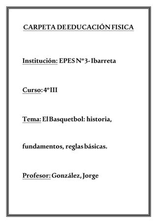 CARPETA DEEDUCACIÓNFISICA
Institución: EPESNº3-Ibarreta
Curso:4ºIII
Tema:ElBasquetbol: historia,
fundamentos, reglasbásicas.
Profesor:González,Jorge
 
