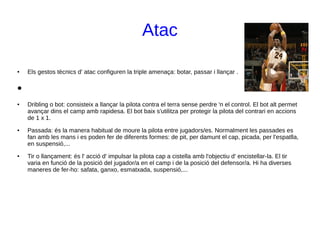 Atac
● Els gestos tècnics d' atac configuren la triple amenaça: botar, passar i llançar .
●
● Dribling o bot: consisteix a llançar la pilota contra el terra sense perdre 'n el control. El bot alt permet
avançar dins el camp amb rapidesa. El bot baix s'utilitza per protegir la pilota del contrari en accions
de 1 x 1.
● Passada: és la manera habitual de moure la pilota entre jugadors/es. Normalment les passades es
fan amb les mans i es poden fer de diferents formes: de pit, per damunt el cap, picada, per l'espatlla,
en suspensió,...
● Tir o llançament: és l' acció d' impulsar la pilota cap a cistella amb l'objectiu d' encistellar-la. El tir
varia en funció de la posició del jugador/a en el camp i de la posició del defensor/a. Hi ha diverses
maneres de fer-ho: safata, ganxo, esmatxada, suspensió,...
 