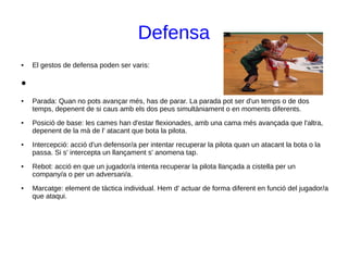 Defensa
● El gestos de defensa poden ser varis:
●
● Parada: Quan no pots avançar més, has de parar. La parada pot ser d'un temps o de dos
temps, depenent de si caus amb els dos peus simultàniament o en moments diferents.
● Posició de base: les cames han d'estar flexionades, amb una cama més avançada que l'altra,
depenent de la mà de l' atacant que bota la pilota.
● Intercepció: acció d'un defensor/a per intentar recuperar la pilota quan un atacant la bota o la
passa. Si s' intercepta un llançament s' anomena tap.
● Rebot: acció en que un jugador/a intenta recuperar la pilota llançada a cistella per un
company/a o per un adversari/a.
● Marcatge: element de tàctica individual. Hem d' actuar de forma diferent en funció del jugador/a
que ataqui.
 