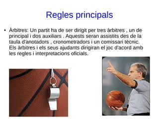 Regles principals
● Àrbitres: Un partit ha de ser dirigit per tres àrbitres , un de
principal i dos auxiliars . Aquests seran assistits des de la
taula d'anotadors , cronometradors i un comissari tècnic.
Els àrbitres i els seus ajudants dirigiran el joc d'acord amb
les regles i interpretacions oficials.
 
