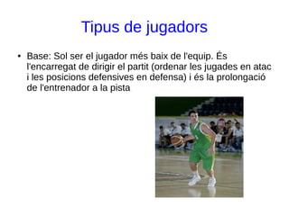 Tipus de jugadors
● Base: Sol ser el jugador més baix de l'equip. És
l'encarregat de dirigir el partit (ordenar les jugades en atac
i les posicions defensives en defensa) i és la prolongació
de l'entrenador a la pista
 