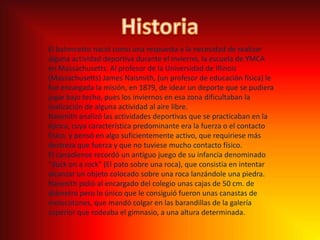 HistoriaEl baloncesto nació como una respuesta a la necesidad de realizar alguna actividad deportiva durante el invierno, la escuela de YMCA en Massachusetts. Al profesor de la Universidad de Illinois (Massachusetts) James Naismith, (un profesor de educación física) le fue encargada la misión, en 1879, de idear un deporte que se pudiera jugar bajo techo, pues los inviernos en esa zona dificultaban la realización de alguna actividad al aire libre.Naismith analizó las actividades deportivas que se practicaban en la época, cuya característica predominante era la fuerza o el contacto físico, y pensó en algo suficientemente activo, que requiriese más destreza que fuerza y que no tuviese mucho contacto físico. El canadiense recordó un antiguo juego de su infancia denominado "duckon a rock" (El pato sobre una roca), que consistía en intentar alcanzar un objeto colocado sobre una roca lanzándole una piedra. Naismith pidió al encargado del colegio unas cajas de 50 cm. de diámetro pero lo único que le consiguió fueron unas canastas de melocotones, que mandó colgar en las barandillas de la galería superior que rodeaba el gimnasio, a una altura determinada.