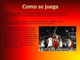 Como se juegaDuración de un partido: En la FIBA, según su reglamento el partido está compuesto por cuatro períodos de 10 minutos cada uno. En la NBA la duración de cada período es de 12 minutos.Jugadores: el equipo presentado al partido está formado por 12 jugadores como máximo. 5 formarán el quinteto inicial y los otros 7 serán los suplentes.Inicio del partido: debe colocarse un jugador de cada equipo dentro del círculo central con un pie cerca de la línea que divide el terreno de juego en dos mitades, situado cada uno de ellos en su campo. Los demás jugadores deben estar fuera del círculo. El árbitro lanza la pelota hacia arriba desde el centro del círculo y los dos jugadores saltan verticalmente para intentar desviarla, sin cogerla, hacia algún compañero de su equipo.