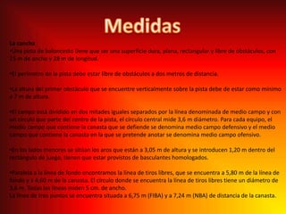 MedidasLa canchaUna pista de baloncesto tiene que ser una superficie dura, plana, rectangular y libre de obstáculos, con 15 m de ancho y 28 m de longitud.