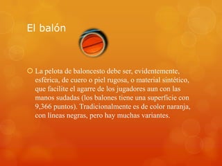 El balón
 La pelota de baloncesto debe ser, evidentemente,
esférica, de cuero o piel rugosa, o material sintético,
que facilite el agarre de los jugadores aun con las
manos sudadas (los balones tiene una superficie con
9,366 puntos). Tradicionalmente es de color naranja,
con líneas negras, pero hay muchas variantes.
 