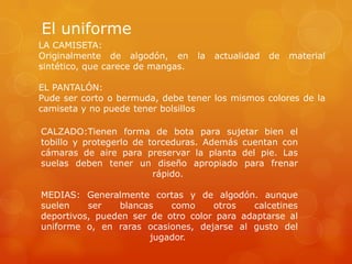 El uniforme
LA CAMISETA:
Originalmente de algodón, en la actualidad de material
sintético, que carece de mangas.
EL PANTALÓN:
Pude ser corto o bermuda, debe tener los mismos colores de la
camiseta y no puede tener bolsillos
CALZADO:Tienen forma de bota para sujetar bien el
tobillo y protegerlo de torceduras. Además cuentan con
cámaras de aire para preservar la planta del pie. Las
suelas deben tener un diseño apropiado para frenar
rápido.
MEDIAS: Generalmente cortas y de algodón. aunque
suelen ser blancas como otros calcetines
deportivos, pueden ser de otro color para adaptarse al
uniforme o, en raras ocasiones, dejarse al gusto del
jugador.
 