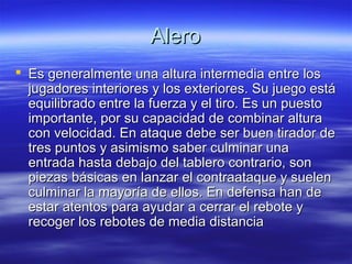 AleroAlero
 Es generalmente una altura intermedia entre losEs generalmente una altura intermedia entre los
jugadores interiores y los exteriores. Su juego estájugadores interiores y los exteriores. Su juego está
equilibrado entre la fuerza y el tiro. Es un puestoequilibrado entre la fuerza y el tiro. Es un puesto
importante, por su capacidad de combinar alturaimportante, por su capacidad de combinar altura
con velocidad. En ataque debe ser buen tirador decon velocidad. En ataque debe ser buen tirador de
tres puntos y asimismo saber culminar unatres puntos y asimismo saber culminar una
entrada hasta debajo del tablero contrario, sonentrada hasta debajo del tablero contrario, son
piezas básicas en lanzar el contraataque y suelenpiezas básicas en lanzar el contraataque y suelen
culminar la mayoría de ellos. En defensa han deculminar la mayoría de ellos. En defensa han de
estar atentos para ayudar a cerrar el rebote yestar atentos para ayudar a cerrar el rebote y
recoger los rebotes de media distanciarecoger los rebotes de media distancia
 