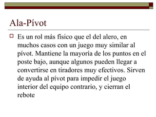 Ala-Pívot
 Es un rol más físico que el del alero, en
muchos casos con un juego muy similar al
pívot. Mantiene la mayoría de los puntos en el
poste bajo, aunque algunos pueden llegar a
convertirse en tiradores muy efectivos. Sirven
de ayuda al pívot para impedir el juego
interior del equipo contrario, y cierran el
rebote
 