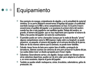 Equipamiento
 Una camiseta sin mangas, originalmente de algodón, y en la actualidad de material
sintético. En su parte delantera encontramos el logotipo del equipo y la publicidad
acordada (aunque en la NBA y otras competiciones no hay). En la parte trasera
encontramos el apellido del jugador y en ocasiones la primera letra del nombre
cuando hay dos o más jugadores con apellidos iguales. Debajo del nombre, en
grande, el número del jugador, que es muy importante para apuntar el número de
faltas y los puntos del jugador así como las sustituciones.
 El pantalón puede ser corto o bermudas (aunque por la moda de llevarlo "pirata"
algunas competiciones como la NBA imponen reglas sobre su longitud): se puede
encontrar, en pequeño, el número del jugador en el extremo derecho de la pierna.
Debe ser de los mismos colores que la camiseta, no puede tener bolsillos.
 Calzado: tienen forma de bota para sujetar bien el tobillo y protegerlo de
torceduras. Además cuentan con cámaras de aire para preservar la planta del pie.
Las suelas deben tener un diseño apropiado para frenar rápido.
 Calcetines: Generalmente cortos y de algodón. Aunque suelen ser blancos como
otros calcetines deportivos, pueden ser de otro color para adaptarse al uniforme
o, en raras ocasiones, dejarse al gusto del jugador.
 También se pueden añadir muñequeras, cintas, brazaletes, calentadores, gafas de
protección, etc
 