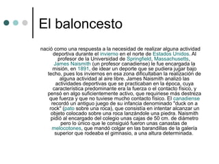 El baloncesto
nació como una respuesta a la necesidad de realizar alguna actividad
deportiva durante el invierno en el norte de Estados Unidos. Al
profesor de la Universidad de Springfield, Massachusetts,
James Naismith (un profesor canadiense) le fue encargada la
misión, en 1891, de idear un deporte que se pudiera jugar bajo
techo, pues los inviernos en esa zona dificultaban la realización de
alguna actividad al aire libre. James Naismith analizó las
actividades deportivas que se practicaban en la época, cuya
característica predominante era la fuerza o el contacto físico, y
pensó en algo suficientemente activo, que requiriese más destreza
que fuerza y que no tuviese mucho contacto físico. El canadiense
recordó un antiguo juego de su infancia denominado "duck on a
rock" (pato sobre una roca), que consistía en intentar alcanzar un
objeto colocado sobre una roca lanzándole una piedra. Naismith
pidió al encargado del colegio unas cajas de 50 cm. de diámetro
pero lo único que le consiguió fueron unas canastas de
melocotones, que mandó colgar en las barandillas de la galería
superior que rodeaba el gimnasio, a una altura determinada.
 