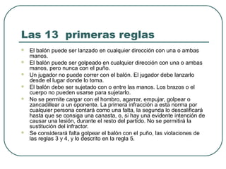 Las 13 primeras reglas
 El balón puede ser lanzado en cualquier dirección con una o ambas
manos.
 El balón puede ser golpeado en cualquier dirección con una o ambas
manos, pero nunca con el puño.
 Un jugador no puede correr con el balón. El jugador debe lanzarlo
desde el lugar donde lo toma.
 El balón debe ser sujetado con o entre las manos. Los brazos o el
cuerpo no pueden usarse para sujetarlo.
 No se permite cargar con el hombro, agarrar, empujar, golpear o
zancadillear a un oponente. La primera infracción a esta norma por
cualquier persona contará como una falta, la segunda lo descalificará
hasta que se consiga una canasta, o, si hay una evidente intención de
causar una lesión, durante el resto del partido. No se permitirá la
sustitución del infractor.
 Se considerará falta golpear el balón con el puño, las violaciones de
las reglas 3 y 4, y lo descrito en la regla 5.
 