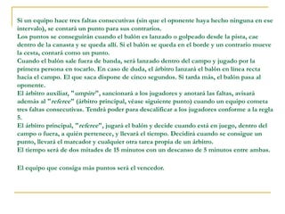 Si un equipo hace tres faltas consecutivas (sin que el oponente haya hecho ninguna en ese
intervalo), se contará un punto para sus contrarios.
Los puntos se conseguirán cuando el balón es lanzado o golpeado desde la pista, cae
dentro de la canasta y se queda allí. Si el balón se queda en el borde y un contrario mueve
la cesta, contará como un punto.
Cuando el balón sale fuera de banda, será lanzado dentro del campo y jugado por la
primera persona en tocarlo. En caso de duda, el árbitro lanzará el balón en línea recta
hacia el campo. El que saca dispone de cinco segundos. Si tarda más, el balón pasa al
oponente.
El árbitro auxiliar, "umpire", sancionará a los jugadores y anotará las faltas, avisará
además al "referee" (árbitro principal, véase siguiente punto) cuando un equipo cometa
tres faltas consecutivas. Tendrá poder para descalificar a los jugadores conforme a la regla
5.
El árbitro principal, "referee", jugará el balón y decide cuando está en juego, dentro del
campo o fuera, a quién pertenece, y llevará el tiempo. Decidirá cuando se consigue un
punto, llevará el marcador y cualquier otra tarea propia de un árbitro.
El tiempo será de dos mitades de 15 minutos con un descanso de 5 minutos entre ambas.
El equipo que consiga más puntos será el vencedor.
 