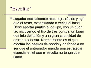 "Escolta:"
 Jugador normalmente más bajo, rápido y ágil
que el resto, exceptuando a veces el base.
Debe aportar puntos al equipo, con un buen
tiro incluyendo el tiro de tres puntos, un buen
dominio del balón y una gran capacidad de
entrar a canasta. Normalmente es el que
efectúa los saques de banda y de fondo a no
ser que el entrenador mande una estrategia
especial en el que el escolta no tenga que
sacar.
 
