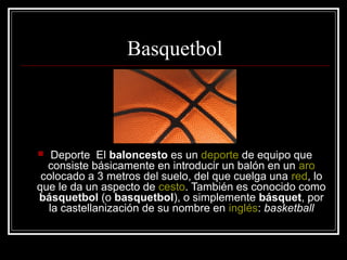 Basquetbol
 Deporte El baloncesto es un deporte de equipo que
consiste básicamente en introducir un balón en un aro
colocado a 3 metros del suelo, del que cuelga una red, lo
que le da un aspecto de cesto. También es conocido como
básquetbol (o basquetbol), o simplemente básquet, por
la castellanización de su nombre en inglés: basketball
 