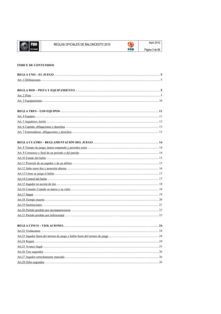 Abril 2010
                                              REGLAS OFICIALES DE BALONCESTO 2010
                                                                                                                                                                  Página 3 de 66




I DICE DE CO TE IDOS


REGLA U O – EL JUEGO ............................................................................................................................................ 5
Art. 1 Definiciones.............................................................................................................................................................. 5


REGLA DOS – PISTA Y EQUIPAMIE TO ................................................................................................................ 5
Art. 2 Pista .......................................................................................................................................................................... 5
Art. 3 Equipamiento.......................................................................................................................................................... 10


REGLA TRES – LOS EQUIPOS .................................................................................................................................. 11
Art. 4 Equipos ................................................................................................................................................................... 11
Art. 5 Jugadores: lesión .................................................................................................................................................... 12
Art. 6 Capitán: obligaciones y derechos ........................................................................................................................... 13
Art. 7 Entrenadores: obligaciones y derechos................................................................................................................... 13


REGLA CUATRO – REGLAME TACIÓ DEL JUEGO ....................................................................................... 14
Art. 8 Tiempo de juego, tanteo empatado y períodos extra .............................................................................................. 14
Art. 9 Comienzo y final de un período o del partido ........................................................................................................ 14
Art.10 Estado del balón .................................................................................................................................................... 15
Art.11 Posición de un jugador y de un árbitro .................................................................................................................. 15
Art.12 Salto entre dos y posesión alterna .......................................................................................................................... 16
Art.13 Cómo se juega el balón.......................................................................................................................................... 17
Art.14 Control del balón ................................................................................................................................................... 17
Art.15 Jugador en acción de tiro ....................................................................................................................................... 18
Art.16 Canasta: Cuándo se marca y su valor .................................................................................................................... 18
Art.17 Saque ..................................................................................................................................................................... 19
Art.18 Tiempo muerto ...................................................................................................................................................... 20
Art.19 Sustituciones .......................................................................................................................................................... 21
Art.20 Partido perdido por incomparecencia .................................................................................................................... 23
Art.21 Partido perdido por inferioridad ............................................................................................................................ 23


REGLA CI CO – VIOLACIO ES.............................................................................................................................. 24
Art.22 Violaciones ............................................................................................................................................................ 24
Art.23 Jugador fuera del terreno de juego y balón fuera del terreno de juego .................................................................. 24
Art.24 Regate .................................................................................................................................................................... 24
Art.25 Avance ilegal ......................................................................................................................................................... 25
Art.26 Tres segundos ........................................................................................................................................................ 26
Art.27 Jugador estrechamente marcado ............................................................................................................................ 26
Art.28 Ocho segundos ...................................................................................................................................................... 26
 
