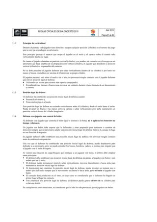 Abril 2010
                         REGLAS OFICIALES DE BALONCESTO 2010
                                                                                                    Página 31 de 66


33.2   Principio de verticalidad

       Durante el partido, cada jugador tiene derecho a ocupar cualquier posición (cilindro) en el terreno de juego
       que no esté ya ocupada por un adversario.

       Este principio protege el espacio que ocupa el jugador en el suelo y el espacio sobre él cuando salta
       verticalmente desde ese lugar.

       En cuanto el jugador abandona su posición vertical (cilindro) y se produce un contacto con el cuerpo con un
       adversario que haya establecido su propia posición vertical (cilindro), el jugador que abandonó su posición
       vertical (cilindro) es responsable del contacto.

       No se debe penalizar al jugador defensor por saltar verticalmente (dentro de su cilindro) o por tener sus
       manos y brazos extendidos por encima de él dentro de su propio cilindro.

       El jugador atacante, esté sobre el suelo o en el aire, no provocará ningún contacto con el jugador defensor
       que esté en posición legal de defensa:
       • Utilizando sus brazos para crearse más espacio (empujando).
       • Extendiendo sus piernas o brazos para provocar un contacto durante o justo después de un lanzamiento
           a canasta.

33.3   Posición legal de defensa

       Un defensor ha establecido una posición inicial legal de defensa cuando:
       • Encara al adversario y
       • Tiene ambos pies en el suelo.

       Esta posición legal de defensa se extiende verticalmente sobre él (cilindro), desde el suelo hasta el techo.
       Puede levantar los brazos y las manos sobre la cabeza o saltar verticalmente pero debe mantenerlos en
       posición vertical dentro del cilindro imaginario.

33.4   Defensa a un jugador con control de balón

       Al defender a un jugador que controla el balón (que lo sostiene o lo bota), no se aplican los elementos de
       tiempo y distancia.

       Un jugador con balón debe esperar que le defiendan y estar preparado para detenerse o cambiar de
       dirección siempre que un adversario adopte una posición inicial legal de defensa frente a él, aunque lo haga
       en una fracción de segundo.

       El jugador defensor debe establecer una posición inicial legal de defensa sin provocar ningún contacto
       antes de establecer esta posición.

       Una vez que el defensor ha establecido una posición inicial legal de defensa, puede desplazarse para
       defender a su adversario, pero no puede extender los brazos, hombros, caderas o piernas para impedir que
       el jugador con el balón lo supere.

       Al valorar una situación de carga/bloqueo que implique a un jugador con balón, el árbitro debe emplear
       estos principios:
       • El defensor debe establecer una posición inicial legal de defensa encarando al jugador con balón y con
           ambos pies en el suelo.
       • El defensor puede permanecer inmóvil, saltar verticalmente, moverse lateralmente o hacia atrás para
           mantener su posición inicial legal de defensa.
       • Al desplazarse para mantener la posición inicial legal de defensa, puede levantar un instante uno o
           ambos pies del suelo siempre que el movimiento sea lateral o hacia atrás, pero no hacia el jugador con
           balón.
       • El contacto debe producirse en el torso, en cuyo caso se consideraría que el defensor ha llegado en
           primer lugar al lugar de contacto.
       • Tras establecer una posición legal de defensa, el defensor puede girarse dentro de su cilindro para
           evitar una lesión.

       En cualquiera de estas situaciones, se considerará que la falta ha sido provocada por el jugador con balón.
 