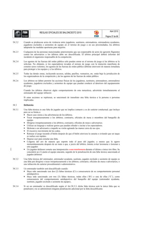 Abril 2010
                           REGLAS OFICIALES DE BALONCESTO 2010
                                                                                                       Página 37 de 66

38.2.2   Cuando se produzcan actos de violencia entre jugadores, sustitutos, entrenadores, entrenadores ayudantes,
         jugadores excluidos o asistentes de equipo en el terreno de juego o en sus proximidades, los árbitros
         adoptarán las medidas oportunas para atajarlos.

38.2.3   Cualquiera de las personas mencionadas anteriormente que sea responsable de actos de agresión flagrantes
         contra los adversarios o los árbitros debe ser descalificada. El árbitro principal deberá informar del
         incidente al organismo responsable de la competición.

38.2.4   Los agentes de las fuerzas del orden público sólo pueden entrar en el terreno de juego si los árbitros se lo
         solicitan. No obstante, si los espectadores invaden el terreno de juego con la intención manifiesta de
         cometer actos violentos, los agentes de las fuerzas de orden público deberán intervenir de manera inmediata
         para proteger a los equipos y a los árbitros.

38.2.5   Todas las demás zonas, incluyendo accesos, salidas, pasillos, vestuarios, etc. están bajo la jurisdicción de
         los organizadores de la competición y de los agentes de las fuerzas de orden público.

38.2.6   Los árbitros no deben permitir las acciones físicas de los jugadores, sustitutos, entrenadores, entrenadores
         ayudantes, jugadores excluidos y asistentes de equipo que puedan conducir al deterioro del equipamiento
         de juego.

         Cuando los árbitros observen algún comportamiento de esta naturaleza, advertirán inmediatamente al
         entrenador del equipo infractor.

         Si estas acciones se repitieran, se sancionará de inmediato una falta técnica a la persona o personas
         implicadas.

38.3     Definición

38.3.1   Una falta técnica es una falta de jugador que no implica contacto y es de carácter conductual, que incluye
         pero no se limita a:
         • Hacer caso omiso a las advertencias de los árbitros.
         • Tocar irrespetuosamente a los árbitros, comisario, oficiales de mesa o miembros del banquillo de
            equipo.
         • Dirigirse irrespetuosamente a los árbitros, comisario, oficiales de mesa o adversarios.
         • Utilizar un lenguaje o realizar gestos que puedan ofender o incitar a los espectadores.
         • Molestar a un adversario o impedir su visión agitando las manos cerca de sus ojos.
         • El excesivo movimiento de los codos.
         • Retrasar el juego tocando el balón después de que el balón atraviese la canasta o evitando que un saque
            se realice con rapidez.
         • Dejarse caer para simular una falta.
         • Colgarse del aro de manera que soporte todo el peso del jugador, a menos que lo agarre
            momentáneamente después de un mate o que, a juicio del árbitro, intente evitar lesionarse o lesionar a
            otro jugador.
         • Un jugador defensor comete una interposición o una interferencia durante el último o único tiro libre. Se
            concederá un (1) punto al equipo atacante, seguido de la penalización de una falta técnica sancionada al
            jugador defensor.

38.3.2   Una falta técnica del entrenador, entrenador ayudante, sustituto, jugador excluido o asistente de equipo es
         una falta por dirigirse o tocar irrespetuosamente a los árbitros, comisario, oficiales de mesa o adversarios, o
         una infracción de carácter procedimental o administrativo.

38.3.3   Un entrenador también será descalificado cuando:
         • Haya sido sancionado con dos (2) faltas técnicas (C) a consecuencia de su comportamiento personal
            antideportivo.
         • Haya sido sancionado con tres (3) faltas técnicas, todas ellas (‘B’) o una de ellas (‘C’), como
            consecuencia del comportamiento antideportivo del banquillo del equipo (entrenador ayudante,
            sustituto, jugador excluido o asistente de equipo)..

38.3.4   Si un un entrenador es descalificado según el Art.38.3.3, dicha falta técnica será la única falta que se
         penalizará y no se administrará ninguna penalización adicional por la falta descalificante.
 