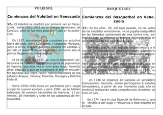 VOLEIBOL                                             BASQUETBOL

Comienzos del Voleibol en Venezuela Comienzos del Basquetbol en Vene-
                                                  zuela
17.- El Voleibol se practicó por primera vez en Vene-
zuela, entre 1931-1932 en el Colegio Americano de 17.- En los años 20, del siglo pasado, en las calles
Caracas, pero no fue muy popular ni calo en la pobla- de las ciudades venezolanas, ya se jugaba basquetbol
ción.                                                   en las llamadas caimaneras de tres contra tres, ex-
                                                        tendiéndose su práctica de manera desorganizada en
    En 1937, estudiantes que cursaban sus estudios la región occidental y central del país.
fuera del país, como Luis Bigott y Leopoldo Márquez,
junto a otros, crearon diversos equipos en Caracas y        También, gracias a la explotación petrolera y a la
por ello el diario El Universal publicó el mismo año el venida de trabajadores estadounidenses a territorio
primer Reglamento Internacional                         zuliano, fue en esa zona donde el baloncesto progre-
                                                        saba más rápidamente.
    El 29 de junio de 1937, se crea la Federación Ve-
nezolana de Voleibol que se encargaría de popularizar Para los años 30, el nuevo deporte abarcaba casi en
el deporte, que esta vez si tuvo gran auge, llevando su totalidad la zona centro-occidental del país orga-
años después a que se organizara el primer encuen- nizándose equipos y torneos, hasta que en 1935, se
tro nacional que logró reunir representaciones de los fundó en Caracas la Asociación de Basketball Amateur,
estados Aragua, Yaracuy, Miranda, Monagas y Distrito
Federal.                                                     en 1948 se organiza en Caracas un verdadero
                                                        Campeonato Nacional, donde participaron 8 estados
    Entre 1950-1956 hubo un paréntesis pero luego venezolanos, a partir de ese momento cada año se
surgieron nuevos equipos y para 1984, ya se habían continuó realizando estas competencias alrededor de
celebrado 26 eventos nacionales de mayores, 21 ju- todo el país.
veniles, 18 infantiles y siete en las categorías de mi-
nivoleibol.                                                 En 1974 nace la Liga Especial de Baloncesto, que
                                                        le vendría a dar auge y relevancia a este deporte en
                                                        el país.
 