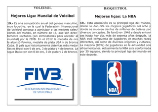 VOLEIBOL                                                BASQUETBOL

  Mejores Liga: Mundial de Voleibol                                    Mejores ligas: La NBA
19.- Es una competición anual del genero masculino,         19.- Esta asociación es la principal liga del mundo,
muy lucrativa, en la cual la Federación Internacional       donde se dan cita los mejores jugadores del orbe y
de Voleibol convoca a participar a las mejores selec-       donde se mueven cientos de millones de dolares por
ciones del mundo, en número de 16, que son direc-           diversos conceptos. Se fundó en 1946 y desde enton-
tamente invitados (sin eliminatorias para acceder al        ces hasta hoy día, más de sesenta años después, la
mundial) por la FIVB. En el 2012 la medalla de oro          NBA está compuesta de jugadores de muchas razas
la alcanzó Polonia, medalla de plata USA y de bronce        diferentes, así como de diversos orígenes y culturas.
Cuba. El país que historicamente detentas más meda-         La mayoría (80%) de jugadores en la actualidad son
llas es Brasil con 9 de oro, 3 de plata y 4 de bronce. Le   afroamericanos. Actualmente la NBA esta conformada
sigue Italia con con 8 de oro, 3 de plata y 2 de bronce.    por 30 equipos, siendo la principal liga del mundo en
                                                            este deporte.
 