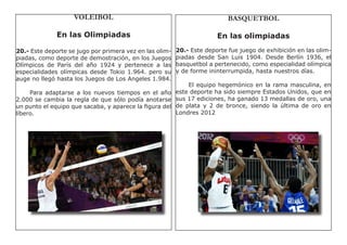 VOLEIBOL                                               BASQUETBOL

              En las Olimpiadas                                        En las olimpiadas
20.- Este deporte se jugo por primera vez en las olim-   20.- Este deporte fue juego de exhibición en las olim-
piadas, como deporte de demostración, en los Juegos      piadas desde San Luis 1904. Desde Berlín 1936, el
Olímpicos de París del año 1924 y pertenece a las        basquetbol a pertenecido, como especialidad olímpica
especialidades olímpicas desde Tokio 1.964. pero su      y de forme ininterrumpida, hasta nuestros días.
auge no llegó hasta los Juegos de Los Angeles 1.984.
                                                           El equipo hegemónico en la rama masculina, en
     Para adaptarse a los nuevos tiempos en el año este deporte ha sido siempre Estados Unidos, que en
2.000 se cambia la regla de que sólo podía anotarse sus 17 ediciones, ha ganado 13 medallas de oro, una
un punto el equipo que sacaba, y aparece la figura del de plata y 2 de bronce, siendo la última de oro en
líbero.                                                Londres 2012
 