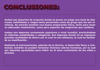 CONCLUSIONES:

Ambos son deportes de conjunto donde se ponen en juego una serie de des-
trezas, habilidades y rasgos tanto personales como de grupo que les son si-
milares. Se amerita tambien una buena preparación física, tanto para tener
un adecuado rendimiento, como para soportar las exigencias que conlleva.

Ambos son deportes sumamente populares a nivel mundial, practicándose
en distintas modalidades y categorías. Son deportes donde no se requieren
grandes cantidades de dinero por lo cual no son elitescos, lo cual ha facilita-
do su masificación.

Mediante el entrenamiento, además de la técnica, el desarrollo físico e inte-
lectual, también se pueden fomentar diversos valores humanos, por lo cual
son deportes apropiados para influir en el sano crecimiento de los niños y
jóvenes.
 