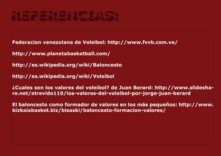 REFERENCIAS:
Federacion venezolana de Voleibol: http://www.fvvb.com.ve/

http://www.planetabasketball.com/

http://es.wikipedia.org/wiki/Baloncesto

http://es.wikipedia.org/wiki/Voleibol

¿Cuales son los valores del voleibol? de Juan Berard: http://www.slidesha-
re.net/atrevido110/los-valores-del-voleibol-por-jorge-juan-berard

El baloncesto como formador de valores en los más pequeños: http://www.
bizkaiabasket.biz/bisaski/baloncesto-formacion-valores/
 