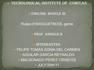TECNOLOGICal institute of  COMITAN eNGLiSh. MODULeiii Rules of BASQUETBOOL game PROF. ANGELICA INTEGRANTES: FELIPE TOMAS SONIA DEL CARMEN AGUILAR GARCIA REYNALDO MALDONADO PEREZ CRISEYDI JULY/20th/11 