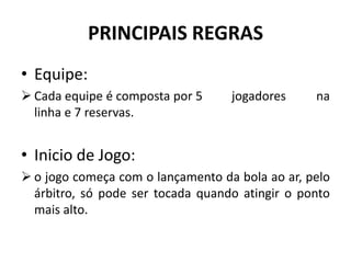 PRINCIPAIS REGRAS
• Equipe:
 Cada equipe é composta por 5 jogadores na
linha e 7 reservas.
• Inicio de Jogo:
 o jogo começa com o lançamento da bola ao ar, pelo
árbitro, só pode ser tocada quando atingir o ponto
mais alto.
 