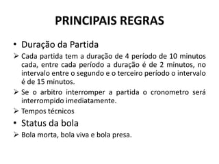 PRINCIPAIS REGRAS
• Duração da Partida
 Cada partida tem a duração de 4 período de 10 minutos
cada, entre cada período a duração é de 2 minutos, no
intervalo entre o segundo e o terceiro período o intervalo
é de 15 minutos.
 Se o arbitro interromper a partida o cronometro será
interrompido imediatamente.
 Tempos técnicos
• Status da bola
 Bola morta, bola viva e bola presa.
 