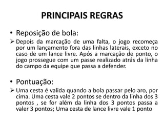 PRINCIPAIS REGRAS
• Reposição de bola:
 Depois da marcação de uma falta, o jogo recomeça
por um lançamento fora das linhas laterais, exceto no
caso de um lance livre. Após a marcação de ponto, o
jogo prossegue com um passe realizado atrás da linha
do campo da equipe que passa a defender.
• Pontuação:
 Uma cesta é valida quando a bola passar pelo aro, por
cima. Uma cesta vale 2 pontos se dentro da linha dos 3
pontos , se for além da linha dos 3 pontos passa a
valer 3 pontos; Uma cesta de lance livre vale 1 ponto
 