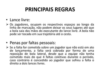 PRINCIPAIS REGRAS
• Lance livre:
 Os jogadores, ocupam os respectivos espaços ao longo da
linha de marcação, não podem deixar os seus lugares até que
a bola saia das mãos do executante do lance livre. A bola não
pode ser tocada em sua trajetória até o cesto.
• Penas por faltas pessoais:
 Se a falta for cometida sobre um jogador que não está em ato
de lançamento, a falta será cobrada por forma de uma
reposição de bola lateral, desde que a equipe não tenha
cometido mais do que 4 faltas coletivas durante o período,
caso contrário é concedido ao jogador que sofreu a falta o
direito a dois lances livres.
 