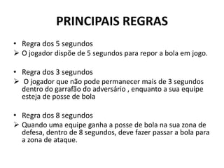 PRINCIPAIS REGRAS
• Regra dos 5 segundos
 O jogador dispõe de 5 segundos para repor a bola em jogo.
• Regra dos 3 segundos
 O jogador que não pode permanecer mais de 3 segundos
dentro do garrafão do adversário , enquanto a sua equipe
esteja de posse de bola
• Regra dos 8 segundos
 Quando uma equipe ganha a posse de bola na sua zona de
defesa, dentro de 8 segundos, deve fazer passar a bola para
a zona de ataque.
 