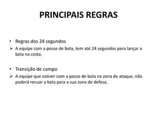 PRINCIPAIS REGRAS
• Regras dos 24 segundos
 A equipe com a posse de bola, tem até 24 segundos para lançar a
bola na cesta.
• Transição de campo
 A equipe que estiver com a posse de bola na zona de ataque, não
poderá recuar a bola para a sua zona de defesa.
 