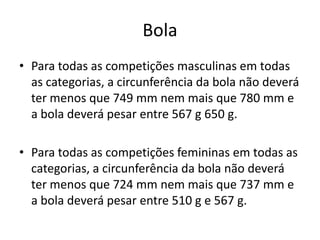 Bola
• Para todas as competições masculinas em todas
as categorias, a circunferência da bola não deverá
ter menos que 749 mm nem mais que 780 mm e
a bola deverá pesar entre 567 g 650 g.
• Para todas as competições femininas em todas as
categorias, a circunferência da bola não deverá
ter menos que 724 mm nem mais que 737 mm e
a bola deverá pesar entre 510 g e 567 g.
 